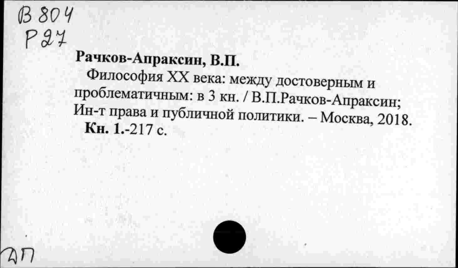 ﻿Рачков-Апраксин, В.П.
Философия XX века: между достоверным и проблематичным: в 3 кн. / В.П.Рачков-Апраксин; Ин-т права и публичной политики. - Москва 2018
Кн. 1.-217 с.